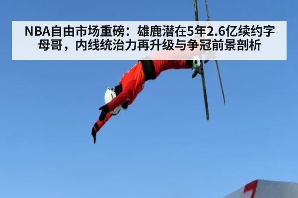 NBA自由市场重磅：雄鹿潜在5年2.6亿续约字母哥，内线统治力再升级与争冠前景剖析