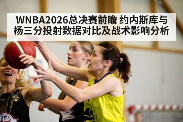WNBA2026总决赛前瞻 约内斯库与杨三分投射数据对比及战术影响分析